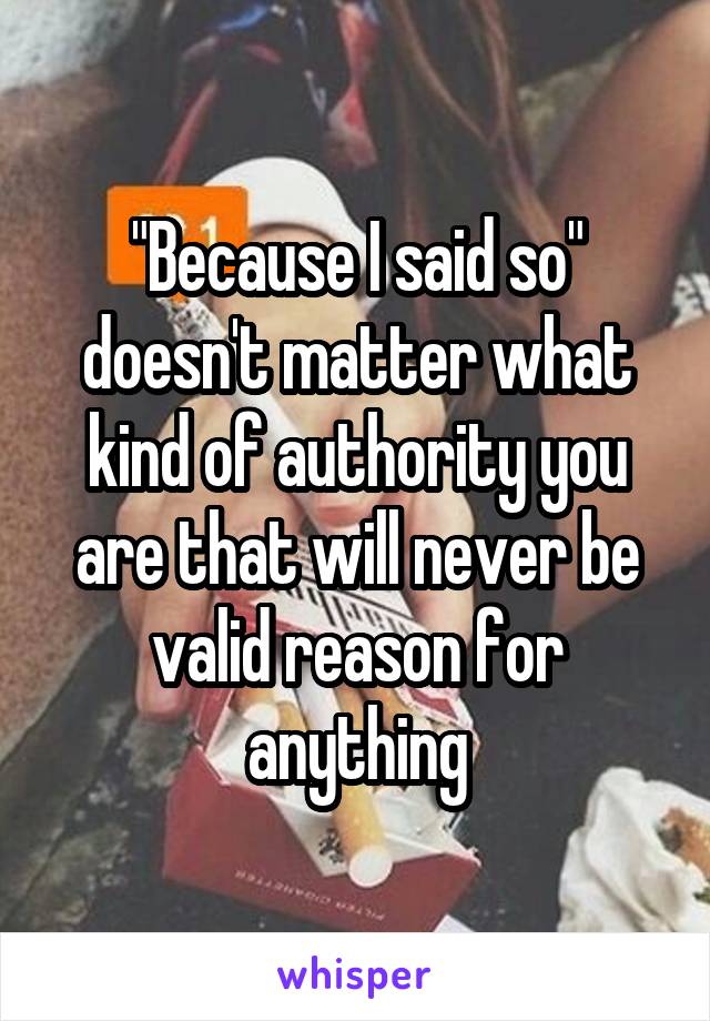 "Because I said so" doesn't matter what kind of authority you are that will never be valid reason for anything