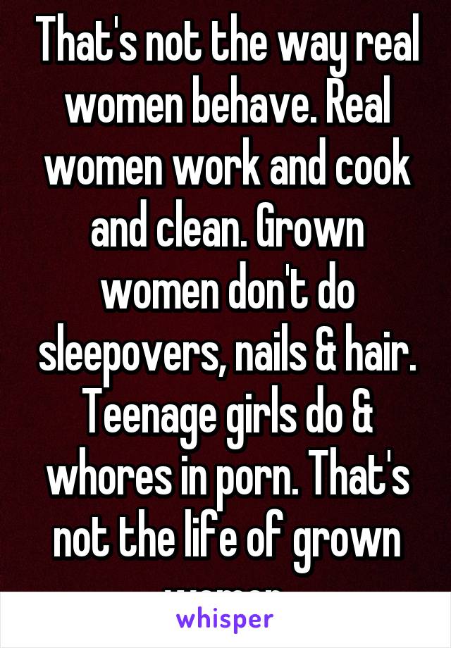 That's not the way real women behave. Real women work and cook and clean. Grown women don't do sleepovers, nails & hair. Teenage girls do & whores in porn. That's not the life of grown women.