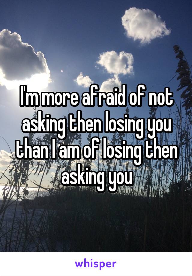 I'm more afraid of not asking then losing you than I am of losing then asking you