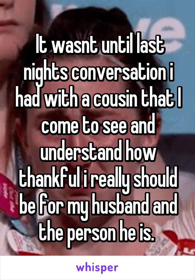  It wasnt until last nights conversation i had with a cousin that I come to see and understand how thankful i really should be for my husband and the person he is. 