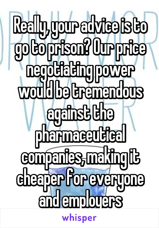 Really, your advice is to go to prison? Our price negotiating power would be tremendous against the pharmaceutical companies, making it cheaper for everyone and employers