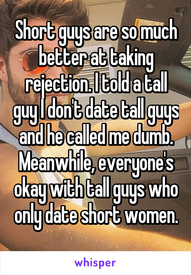 Short guys are so much better at taking rejection. I told a tall guy I don't date tall guys and he called me dumb. Meanwhile, everyone's okay with tall guys who only date short women. 