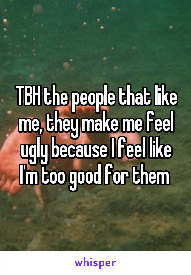 TBH the people that like me, they make me feel ugly because I feel like I'm too good for them 