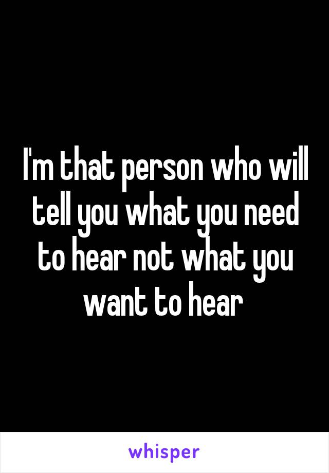 I'm that person who will tell you what you need to hear not what you want to hear 