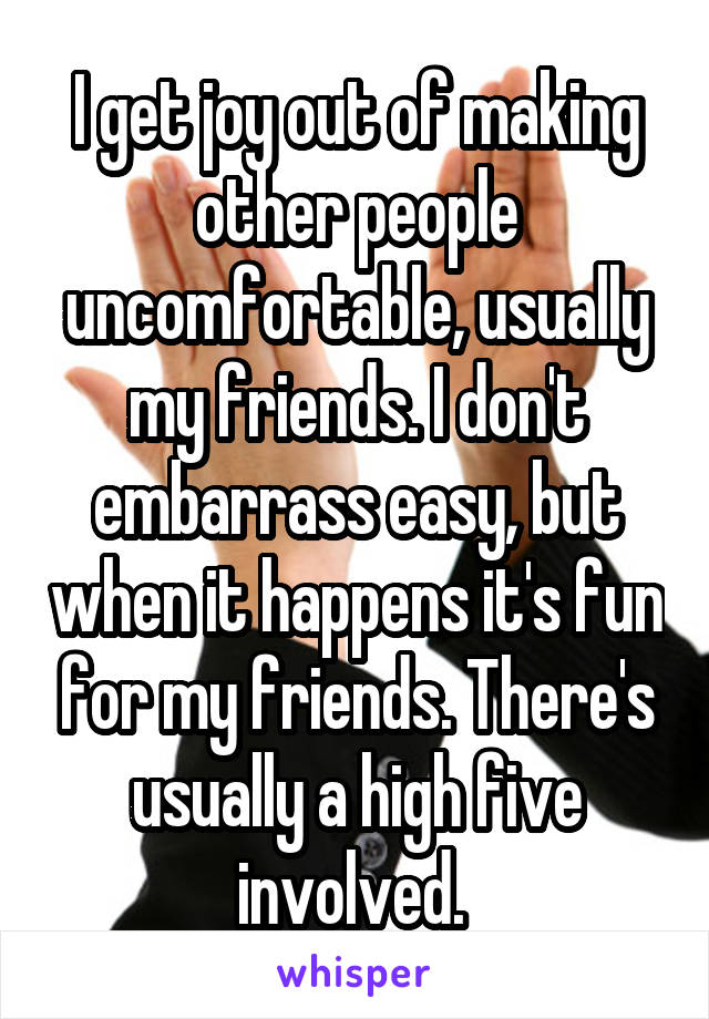 I get joy out of making other people uncomfortable, usually my friends. I don't embarrass easy, but when it happens it's fun for my friends. There's usually a high five involved. 