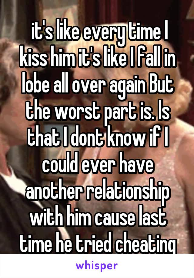  it's like every time I kiss him it's like I fall in lobe all over again But the worst part is. Is that I dont know if I could ever have another relationship with him cause last time he tried cheating