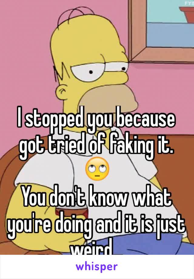 I stopped you because got tried of faking it. 🙄
You don't know what you're doing and it is just weird... 