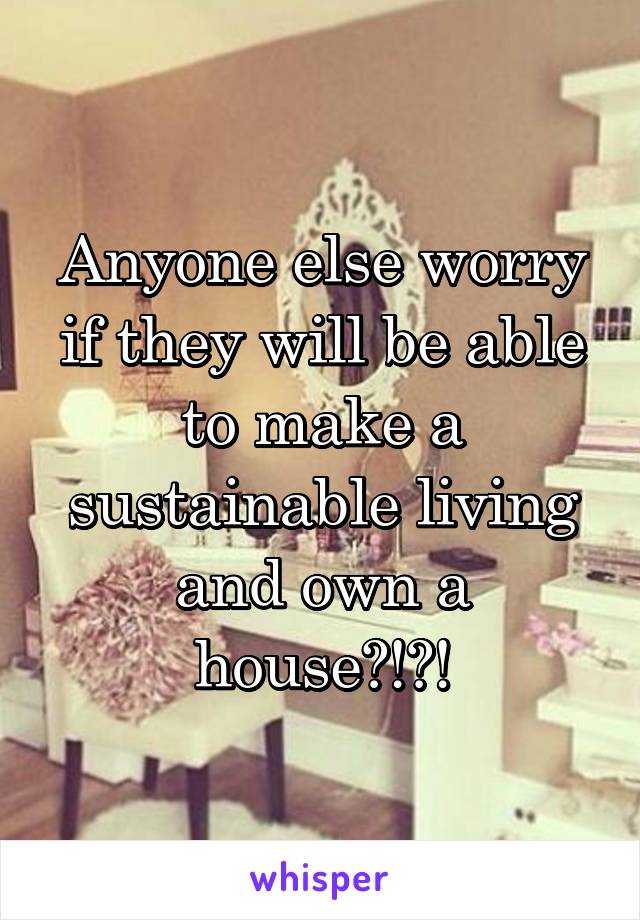 Anyone else worry if they will be able to make a sustainable living and own a house?!?!