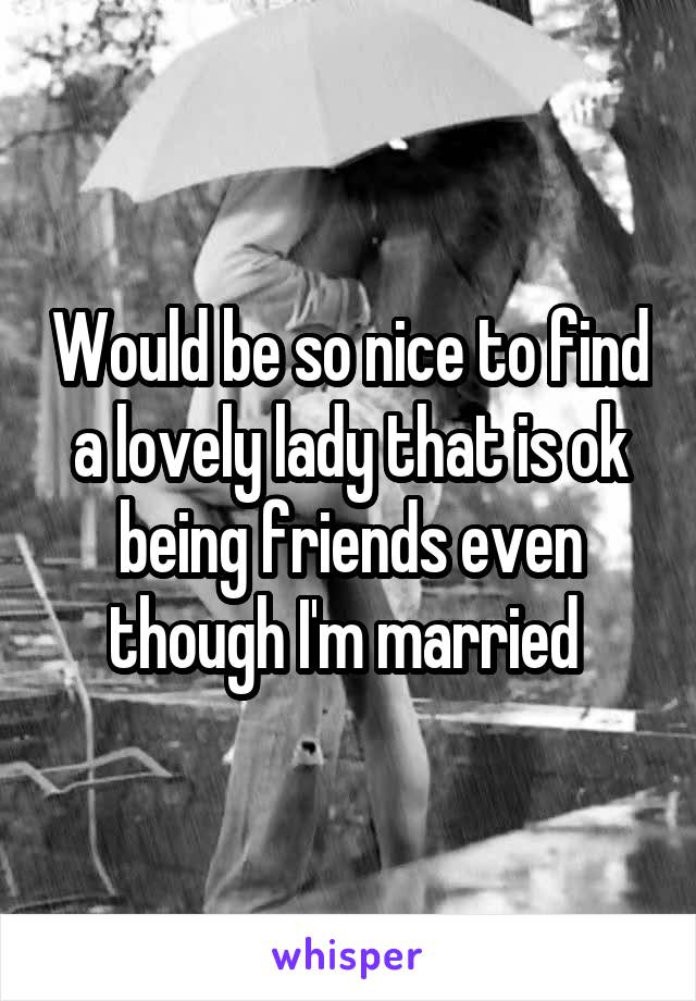 Would be so nice to find a lovely lady that is ok being friends even though I'm married 