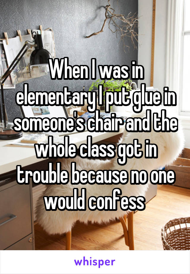 When I was in elementary I put glue in someone's chair and the whole class got in trouble because no one would confess 