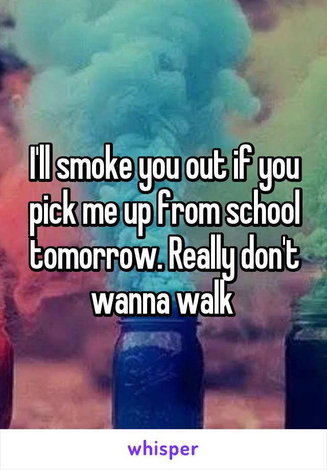 I'll smoke you out if you pick me up from school tomorrow. Really don't wanna walk 