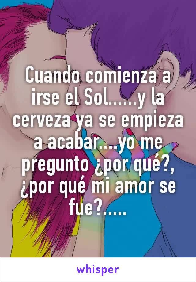 Cuando comienza a irse el Sol......y la cerveza ya se empieza a acabar....yo me pregunto ¿por qué?, ¿por qué mi amor se fue?.....