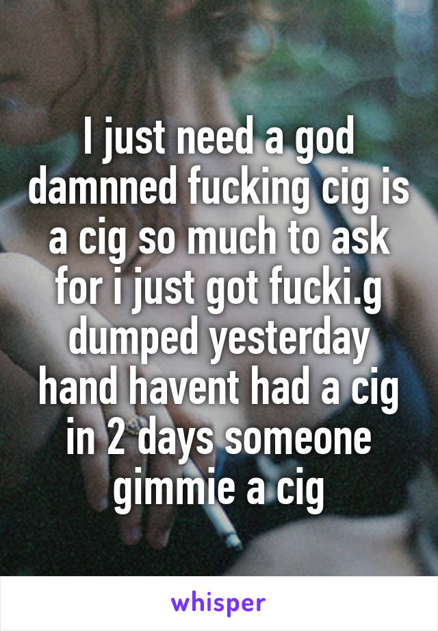 I just need a god damnned fucking cig is a cig so much to ask for i just got fucki.g dumped yesterday hand havent had a cig in 2 days someone gimmie a cig