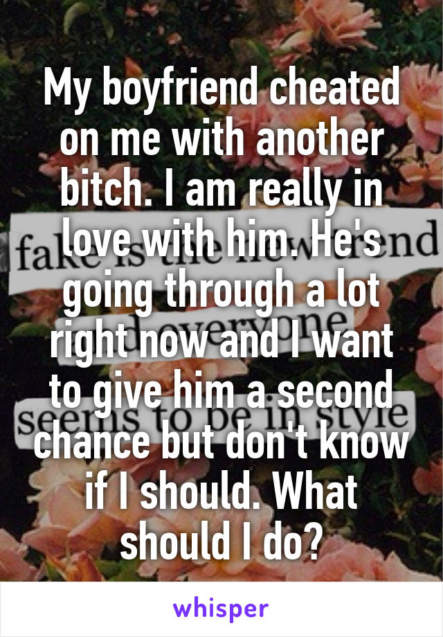 My boyfriend cheated on me with another bitch. I am really in love with him. He's going through a lot right now and I want to give him a second chance but don't know if I should. What should I do?