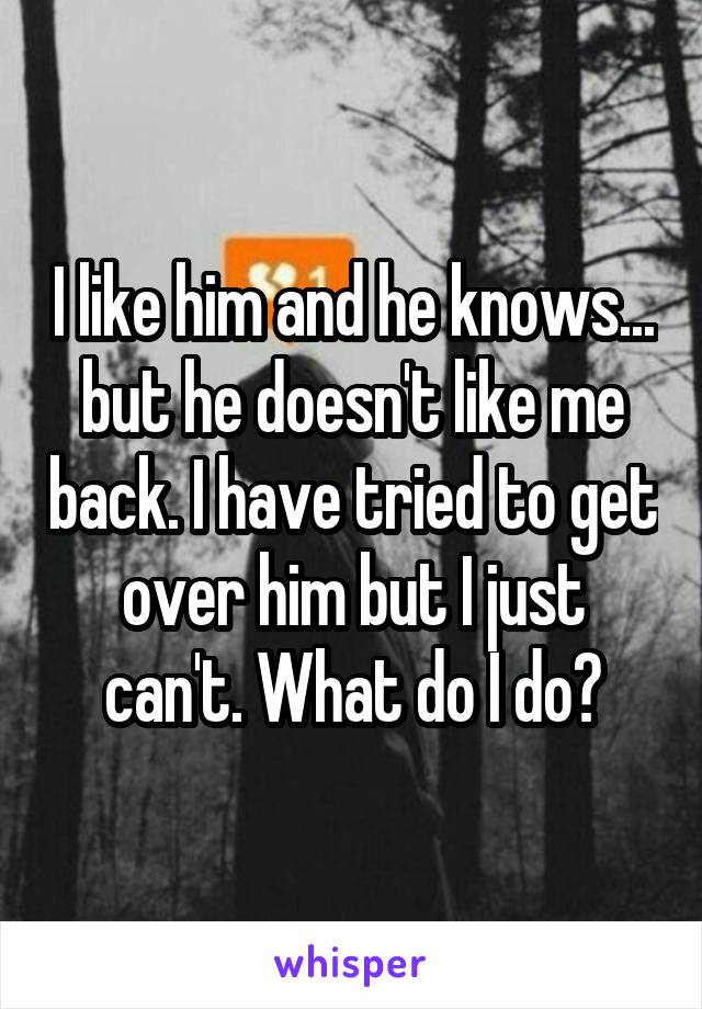 I like him and he knows... but he doesn't like me back. I have tried to get over him but I just can't. What do I do?