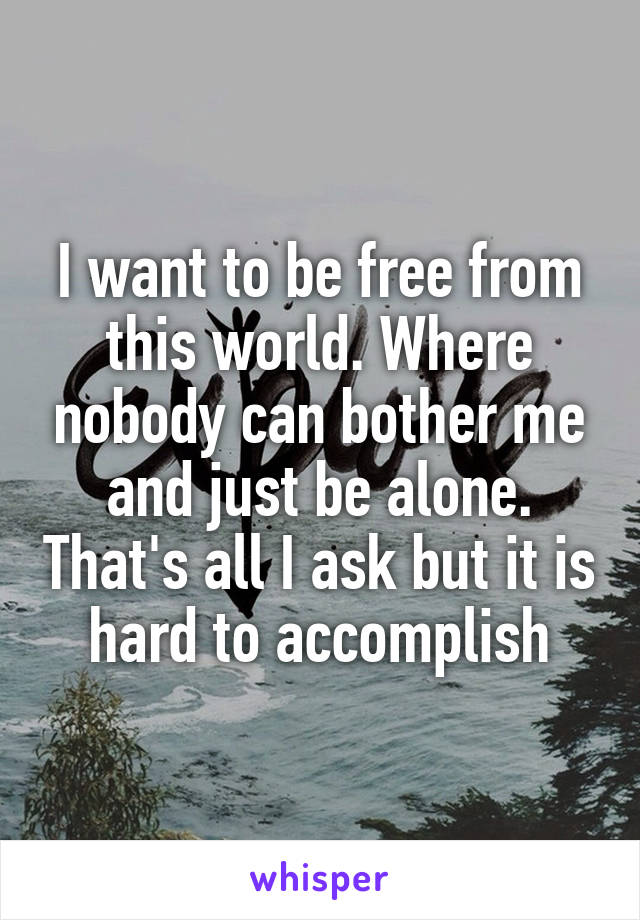 I want to be free from this world. Where nobody can bother me and just be alone. That's all I ask but it is hard to accomplish