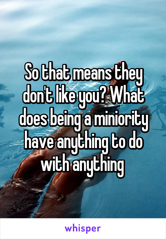 So that means they don't like you? What does being a miniority have anything to do with anything 