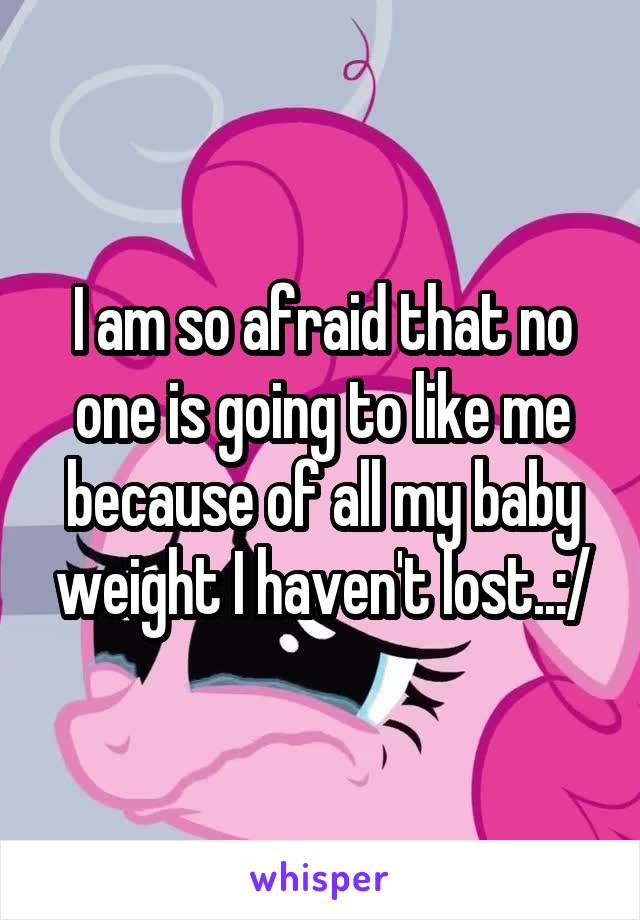 I am so afraid that no one is going to like me because of all my baby weight I haven't lost..:/