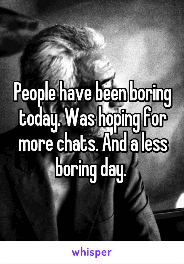 People have been boring today. Was hoping for more chats. And a less boring day. 