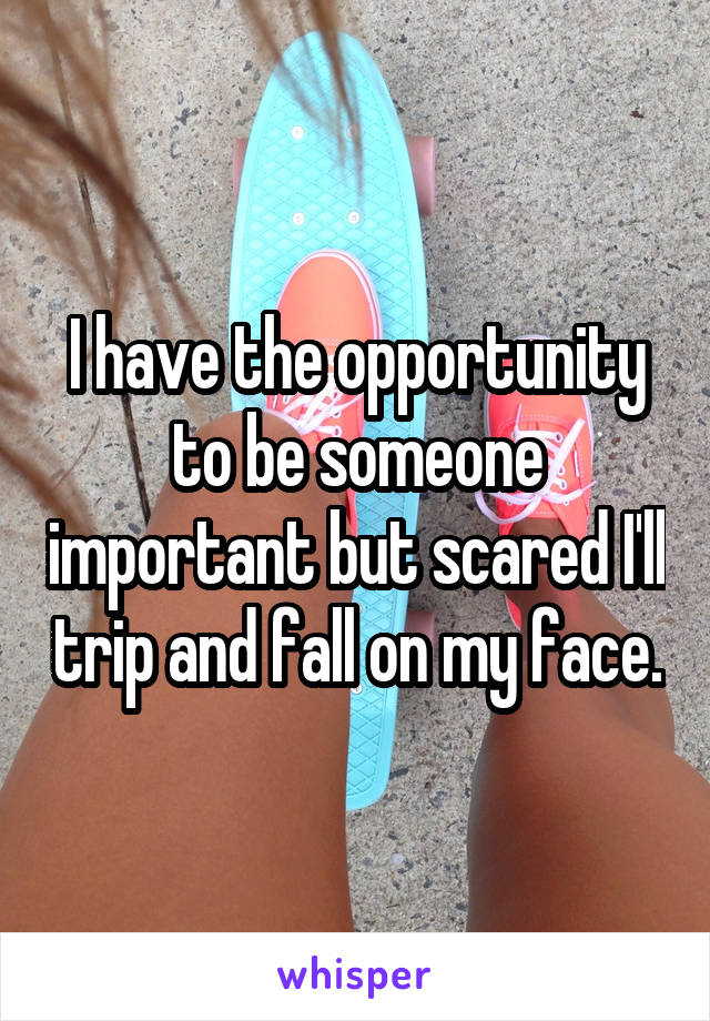 I have the opportunity to be someone important but scared I'll trip and fall on my face.