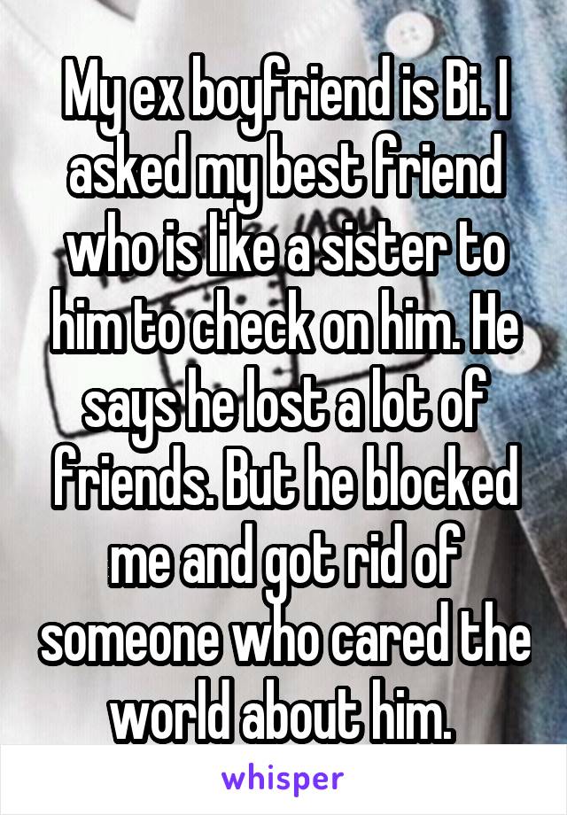 My ex boyfriend is Bi. I asked my best friend who is like a sister to him to check on him. He says he lost a lot of friends. But he blocked me and got rid of someone who cared the world about him. 