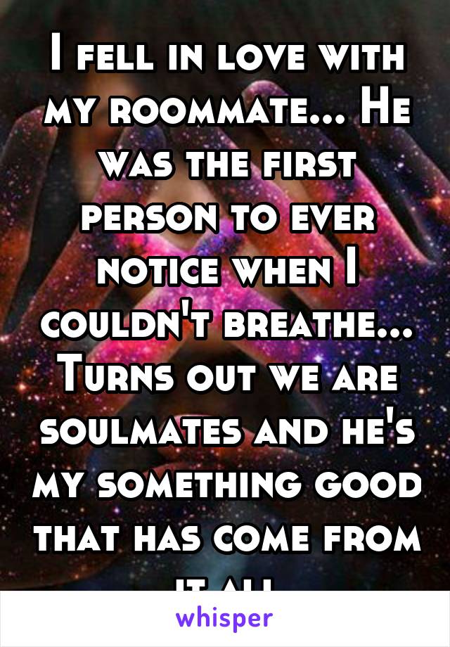 I fell in love with my roommate... He was the first person to ever notice when I couldn't breathe... Turns out we are soulmates and he's my something good that has come from it all