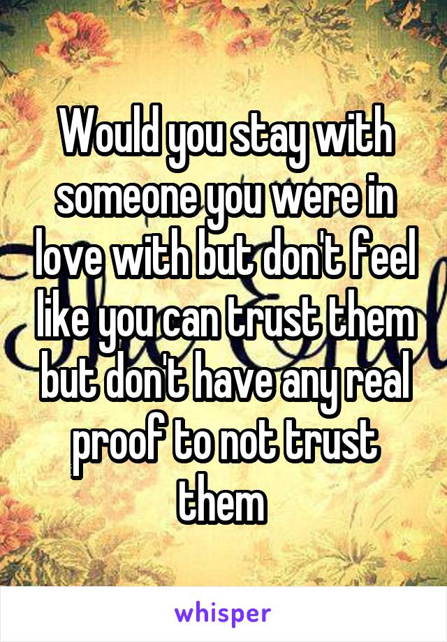 Would you stay with someone you were in love with but don't feel like you can trust them but don't have any real proof to not trust them 