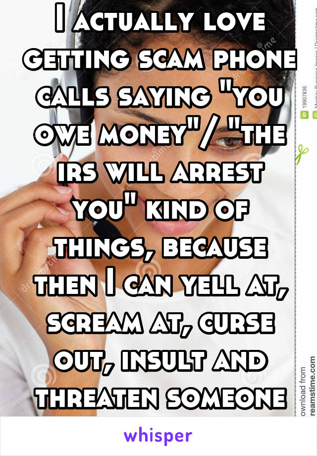 I actually love getting scam phone calls saying "you owe money"/ "the irs will arrest you" kind of things, because then I can yell at, scream at, curse out, insult and threaten someone for free!!!