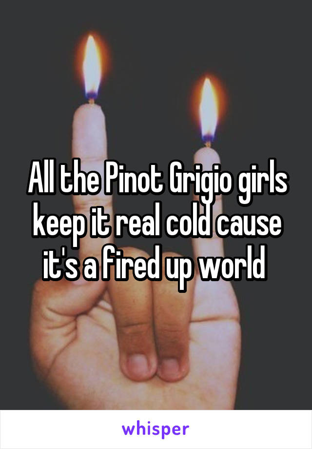 All the Pinot Grigio girls keep it real cold cause it's a fired up world 