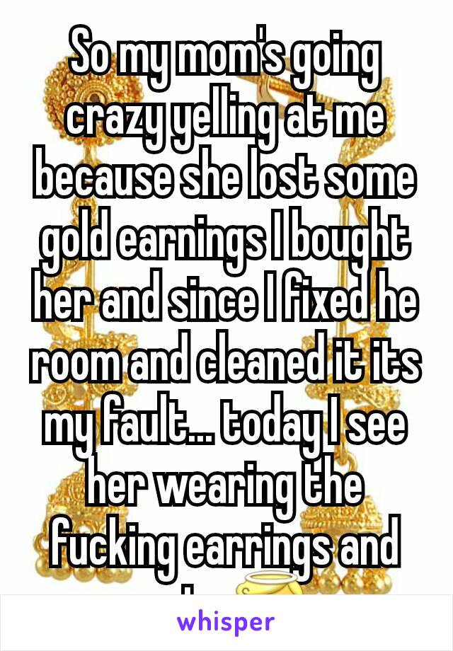 So my mom's going crazy yelling at me because she lost some gold earnings I bought her and since I fixed he room and cleaned it its my fault... today I see her wearing the fucking earrings and acts 😇