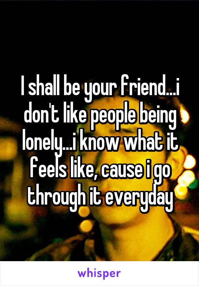 I shall be your friend...i don't like people being lonely...i know what it feels like, cause i go through it everyday