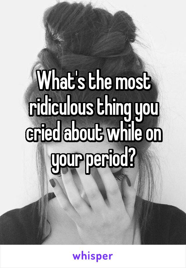 What's the most ridiculous thing you cried about while on your period?
