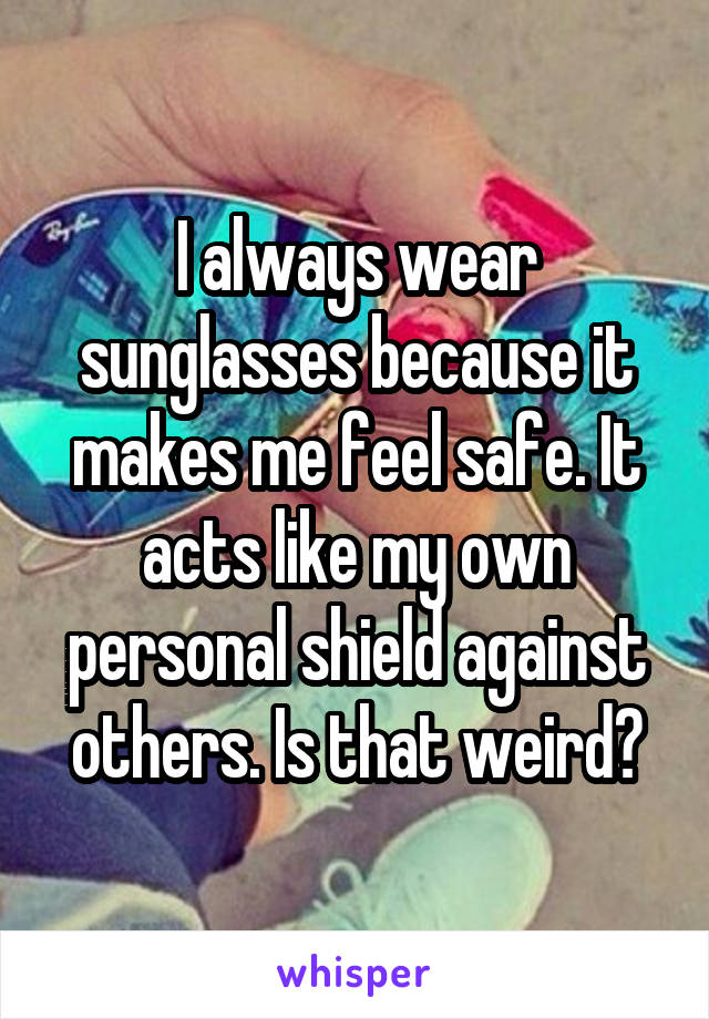 I always wear sunglasses because it makes me feel safe. It acts like my own personal shield against others. Is that weird?