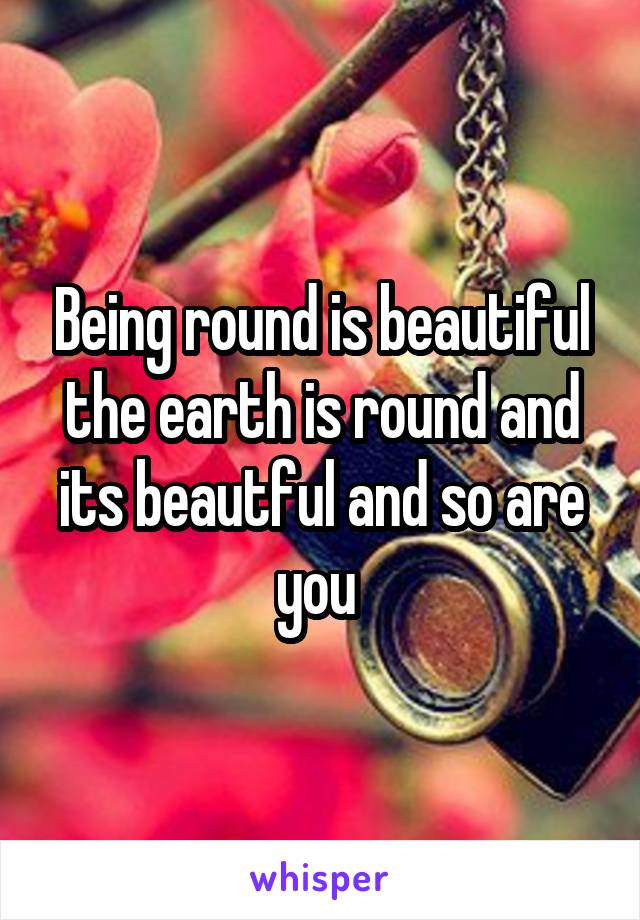 Being round is beautiful the earth is round and its beautful and so are you 