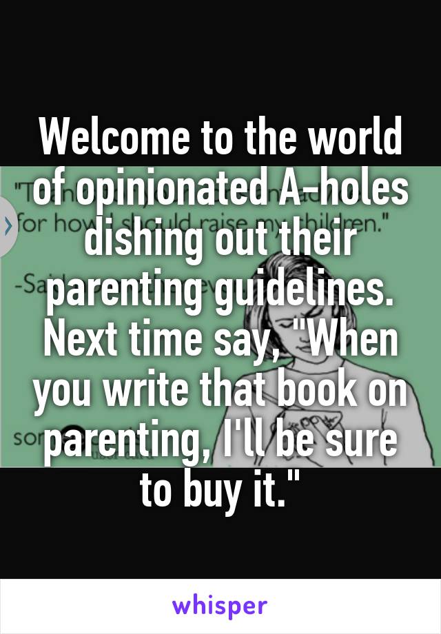 Welcome to the world of opinionated A-holes dishing out their parenting guidelines. Next time say, "When you write that book on parenting, I'll be sure to buy it."