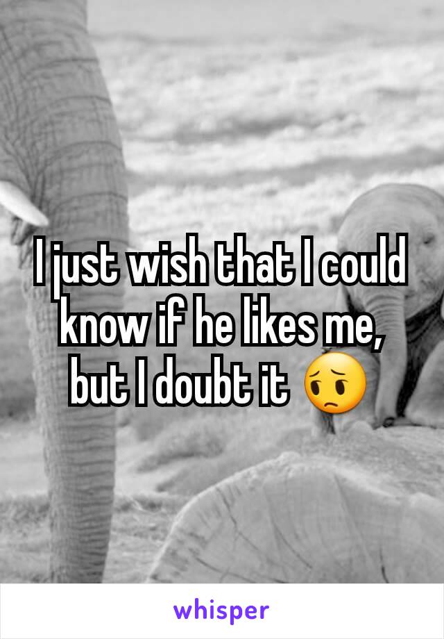 I just wish that I could know if he likes me, but I doubt it 😔