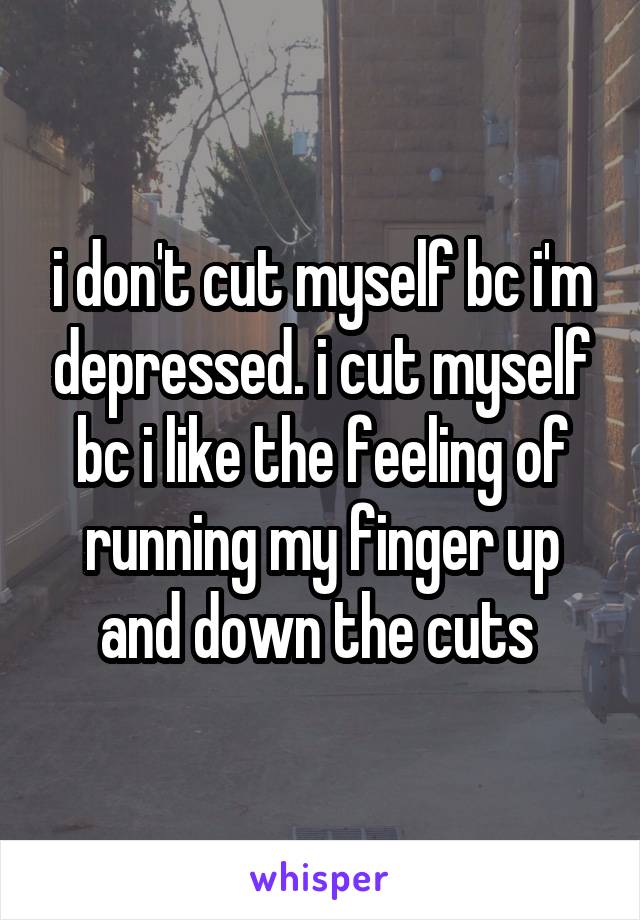 i don't cut myself bc i'm depressed. i cut myself bc i like the feeling of running my finger up and down the cuts 