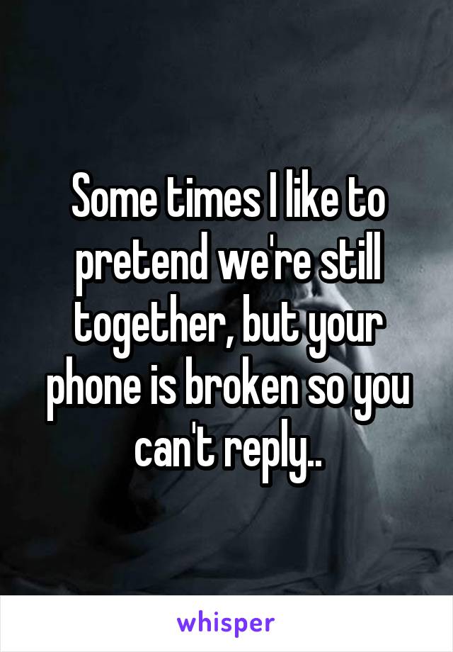 Some times I like to pretend we're still together, but your phone is broken so you can't reply..