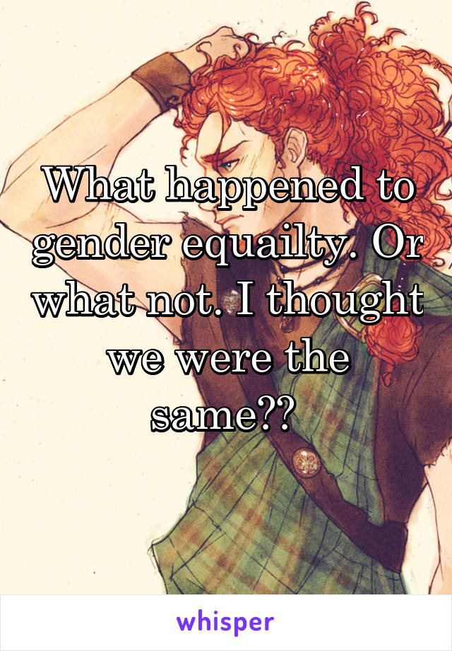 What happened to gender equailty. Or what not. I thought we were the same?? 
