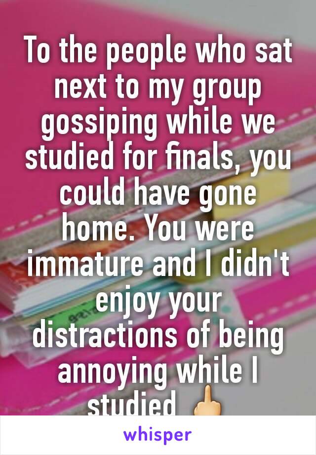 To the people who sat next to my group gossiping while we studied for finals, you could have gone home. You were immature and I didn't enjoy your distractions of being annoying while I studied 🖕