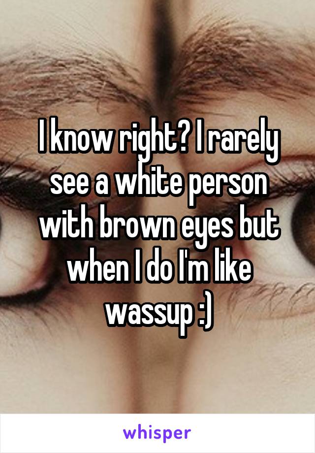 I know right? I rarely see a white person with brown eyes but when I do I'm like wassup :)