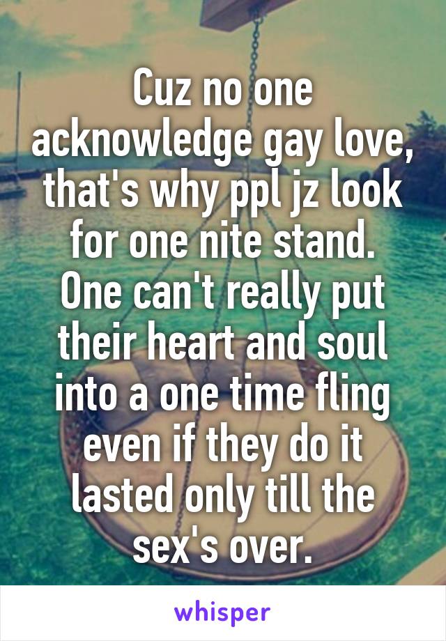 Cuz no one acknowledge gay love, that's why ppl jz look for one nite stand.
One can't really put their heart and soul into a one time fling even if they do it lasted only till the sex's over.