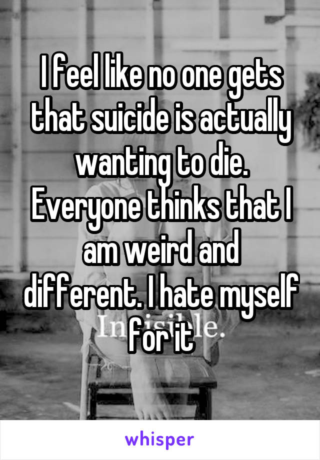 I feel like no one gets that suicide is actually wanting to die. Everyone thinks that I am weird and different. I hate myself for it
