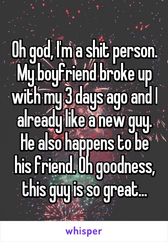 Oh god, I'm a shit person. My boyfriend broke up with my 3 days ago and I already like a new guy. He also happens to be his friend. Oh goodness, this guy is so great...