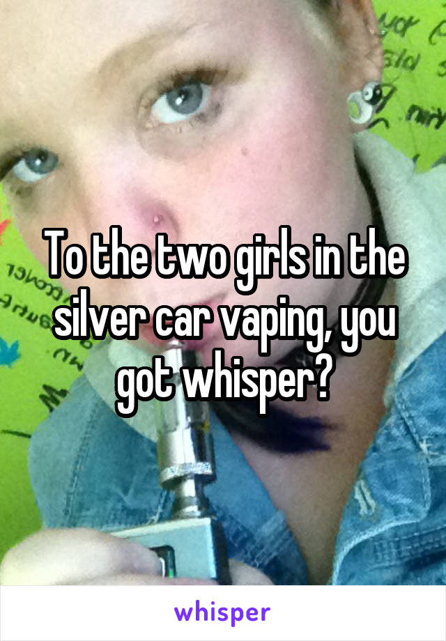 To the two girls in the silver car vaping, you got whisper?