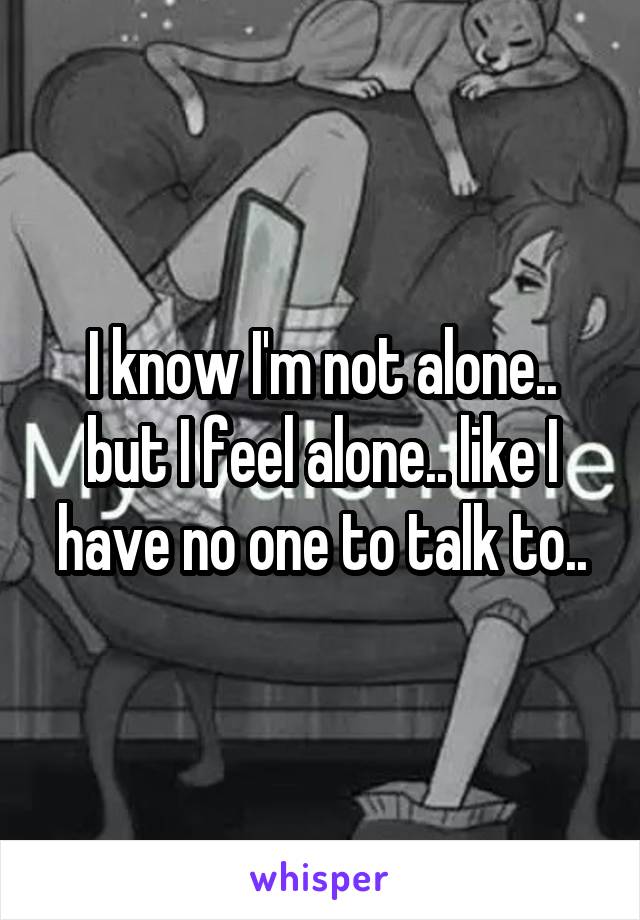 I know I'm not alone.. but I feel alone.. like I have no one to talk to..