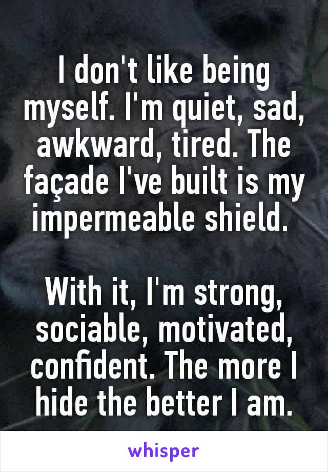 I don't like being myself. I'm quiet, sad, awkward, tired. The façade I've built is my impermeable shield. 

With it, I'm strong, sociable, motivated, confident. The more I hide the better I am.