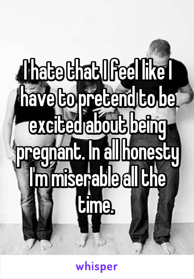 I hate that I feel like I have to pretend to be excited about being pregnant. In all honesty I'm miserable all the time. 