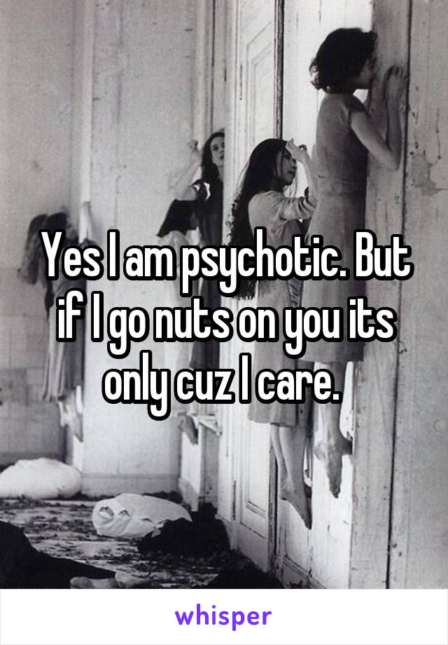 Yes I am psychotic. But if I go nuts on you its only cuz I care. 