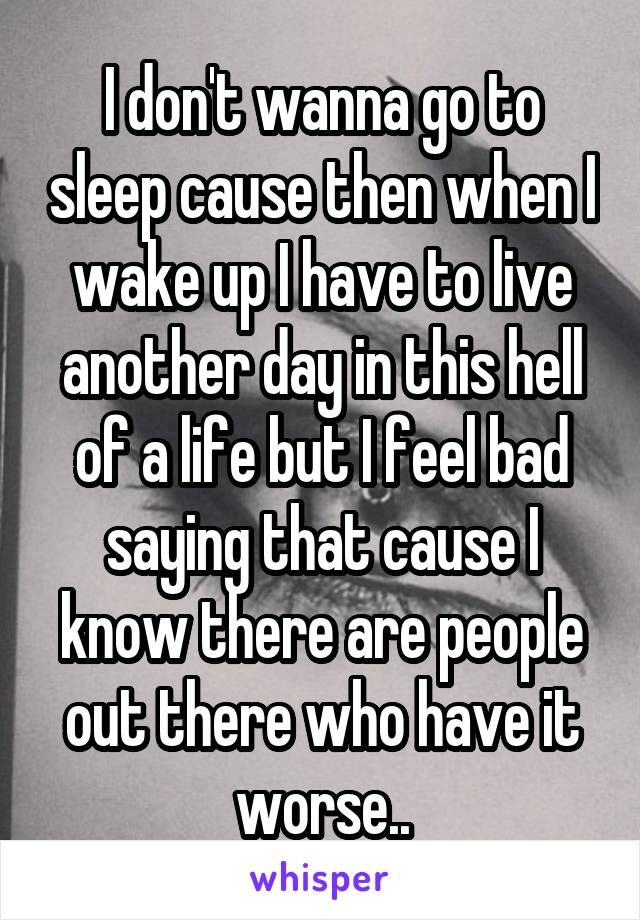 I don't wanna go to sleep cause then when I wake up I have to live another day in this hell of a life but I feel bad saying that cause I know there are people out there who have it worse..